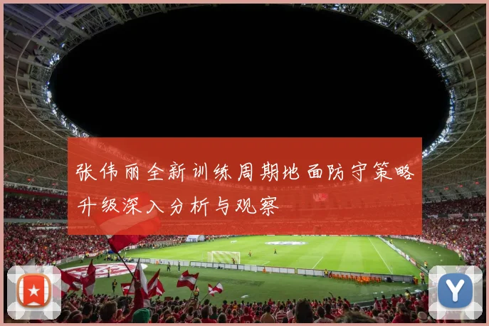 张伟丽全新训练周期地面防守策略升级深入分析与观察
