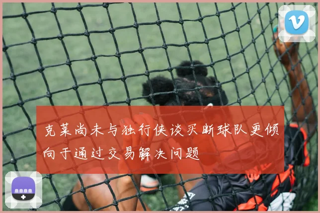 克莱尚未与独行侠谈买断球队更倾向于通过交易解决问题