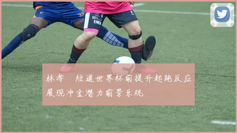 林孝埈短道世界杯前提升起跑反应展现冲金潜力前景乐观