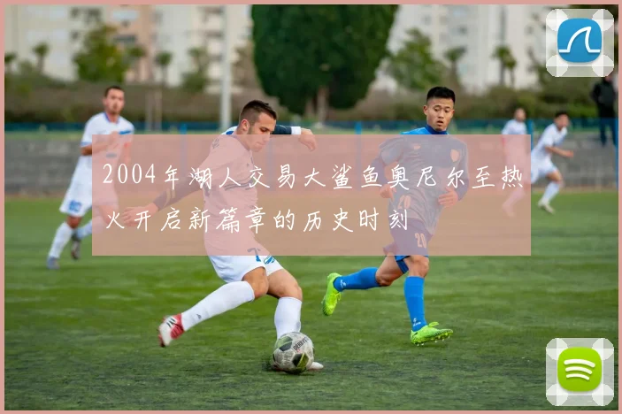 2004年湖人交易大鲨鱼奥尼尔至热火开启新篇章的历史时刻