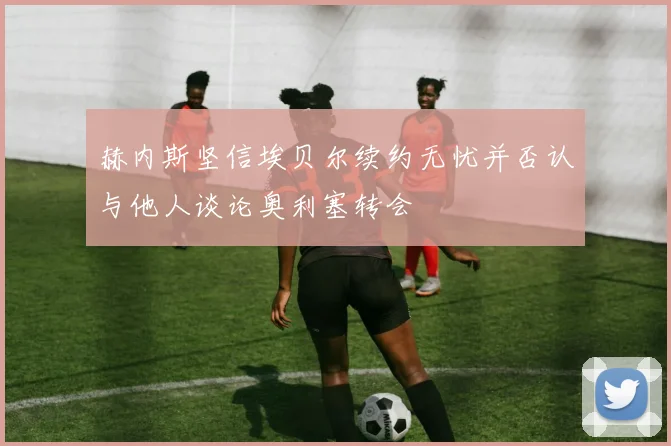 赫内斯坚信埃贝尔续约无忧并否认与他人谈论奥利塞转会