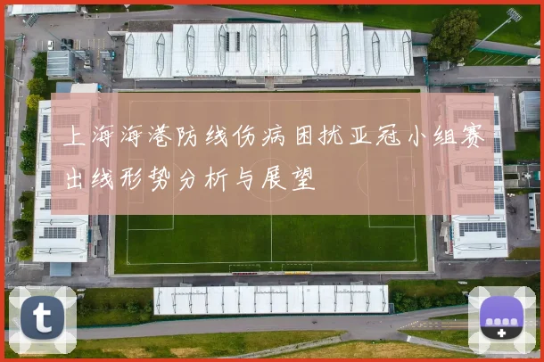 上海海港防线伤病困扰亚冠小组赛出线形势分析与展望